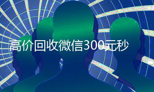高价回收微信300元秒结(出售微信24小时在线回收)