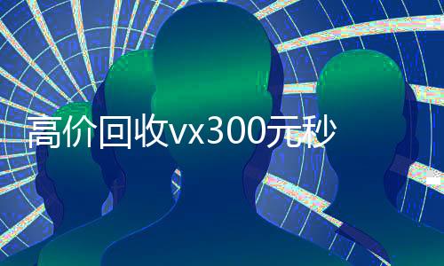 高价回收vx300元秒结(2021高价回收vx秒结)