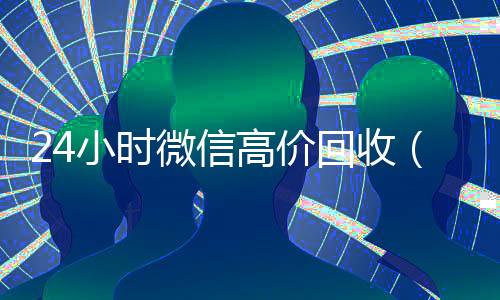 24小时微信高价回收(高价回收微信联系方式)