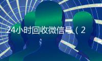 24小时回收微信号（24小时回收微信号安全吗）