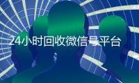 24小时回收微信号平台（2020年最新24小时回收微信号）